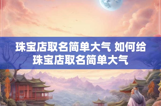 珠宝店取名简单大气 如何给珠宝店取名简单大气 珠宝店取名简单大气 如何给珠宝店取名简单大气