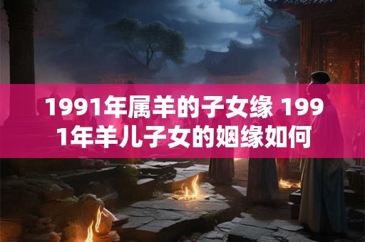 1991年属羊的子女缘 1991年羊儿子女的姻缘如何