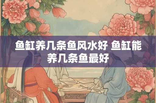 鱼缸养几条鱼风水好 鱼缸能养几条鱼最好 鱼缸养几条鱼风水好 鱼缸能养几条鱼最好