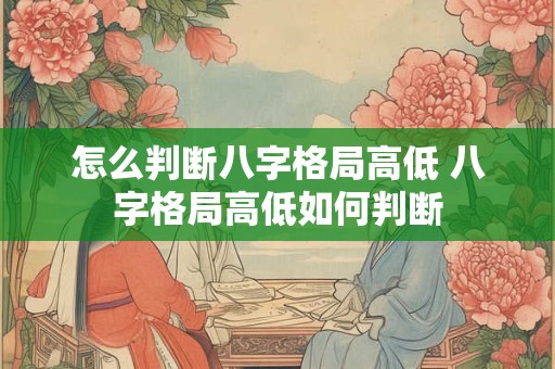 怎么判断八字格局高低 八字格局高低如何判断 怎么判断八字格局高低 八字格局高低如何判断