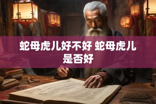 蛇母虎儿好不好 蛇母虎儿是否好 蛇母虎儿好不好 蛇母虎儿是否好