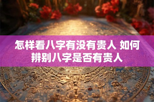 怎样看八字有没有贵人 如何辨别八字是否有贵人