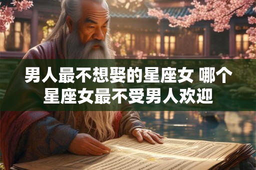 男人最不想娶的星座女 哪个星座女最不受男人欢迎