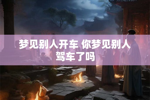 梦见别人开车 你梦见别人驾车了吗