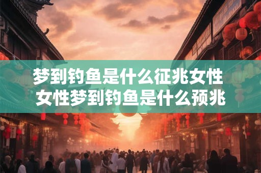 梦到钓鱼是什么征兆女性 女性梦到钓鱼是什么预兆