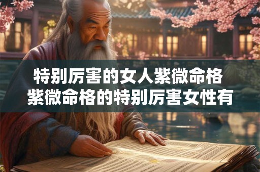 特别厉害的女人紫微命格 紫微命格的特别厉害女性有谁