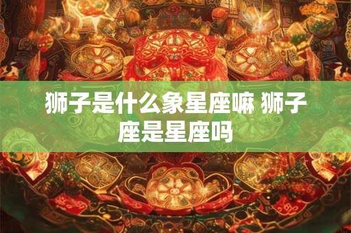 狮子是什么象星座嘛 狮子座是星座吗 狮子是什么象星座嘛 狮子座是星座吗