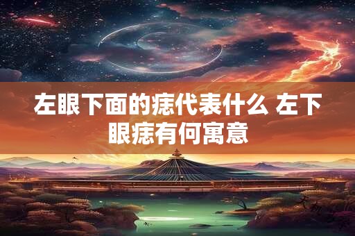 左眼下面的痣代表什么 左下眼痣有何寓意 左眼下面的痣代表什么 左下眼痣有何寓意