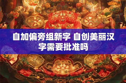 自加偏旁组新字 自创美丽汉字需要批准吗