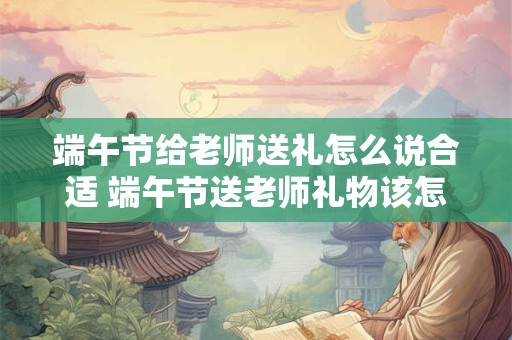 端午节给老师送礼怎么说合适 端午节送老师礼物该怎么选 端午节给老师送礼怎么说合适 端午节送老师礼物该怎么选
