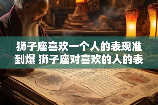 狮子座喜欢一个人的表现准到爆 狮子座对喜欢的人的表现有哪些 狮子座喜欢一个人的表现准到爆 狮子座对喜欢的人的表现有哪些