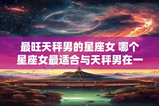 最旺天秤男的星座女 哪个星座女最适合与天秤男在一起 最旺天秤男的星座女 哪个星座女最适合与天秤男在一起