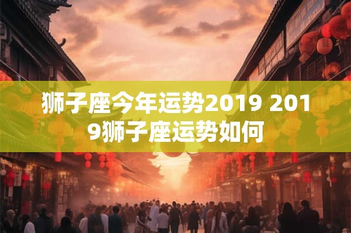 狮子座今年运势2019 2019狮子座运势如何