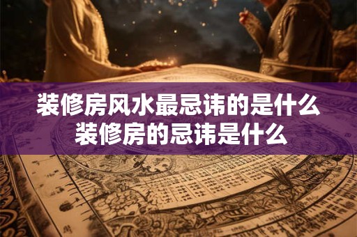 装修房风水最忌讳的是什么 装修房的忌讳是什么