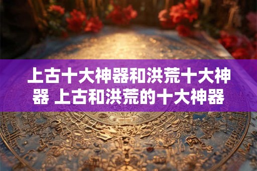 上古十大神器和洪荒十大神器 上古和洪荒的十大神器有哪些