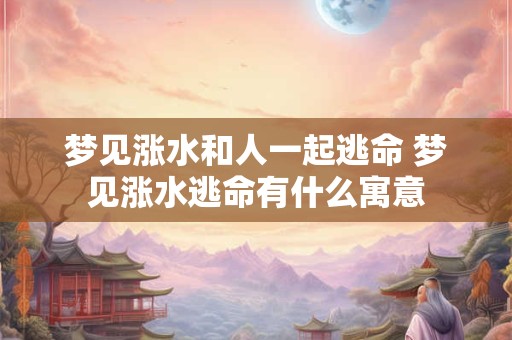 梦见涨水和人一起逃命 梦见涨水逃命有什么寓意 梦见涨水和人一起逃命 梦见涨水逃命有什么寓意