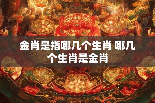 金肖是指哪几个生肖 哪几个生肖是金肖 金肖是指哪几个生肖 哪几个生肖是金肖