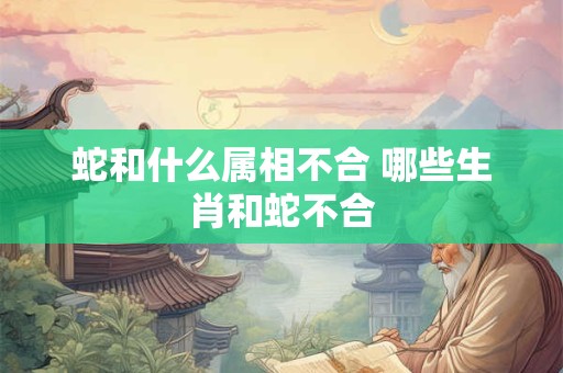 蛇和什么属相不合 哪些生肖和蛇不合 蛇和什么属相不合 哪些生肖和蛇不合