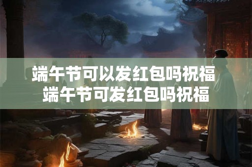 端午节可以发红包吗祝福 端午节可发红包吗祝福