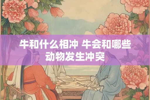 牛和什么相冲 牛会和哪些动物发生冲突 牛和什么相冲 牛会和哪些动物发生冲突