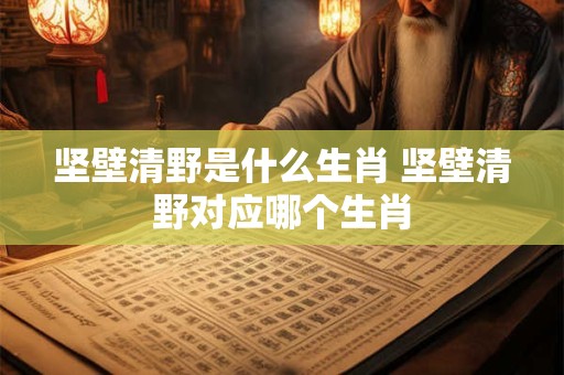 坚壁清野是什么生肖 坚壁清野对应哪个生肖 坚壁清野是什么生肖 坚壁清野对应哪个生肖