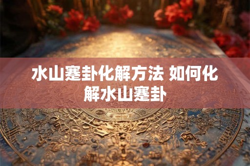 水山蹇卦化解方法 如何化解水山蹇卦 水山蹇卦化解方法 如何化解水山蹇卦