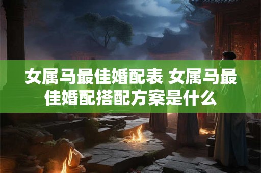 女属马最佳婚配表 女属马最佳婚配搭配方案是什么 女属马最佳婚配表 女属马最佳婚配搭配方案是什么