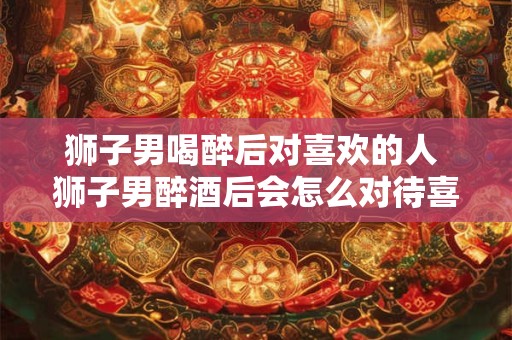 狮子男喝醉后对喜欢的人 狮子男醉酒后会怎么对待喜欢的人