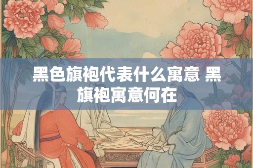 黑色旗袍代表什么寓意 黑旗袍寓意何在