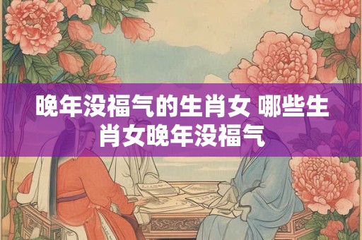 晚年没福气的生肖女 哪些生肖女晚年没福气 晚年没福气的生肖女 哪些生肖女晚年没福气