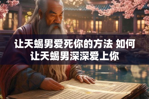 让天蝎男爱死你的方法 如何让天蝎男深深爱上你