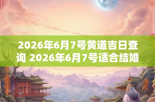 2026年6月7号黄道吉日查询 2026年6月7号适合结婚吗
