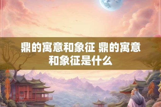 鼎的寓意和象征 鼎的寓意和象征是什么