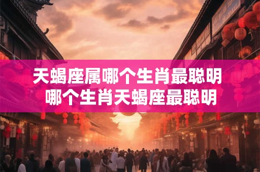 天蝎座属哪个生肖最聪明 哪个生肖天蝎座最聪明