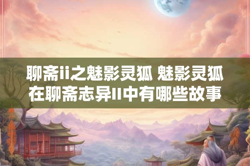 聊斋ii之魅影灵狐 魅影灵狐在聊斋志异II中有哪些故事 聊斋ii之魅影灵狐 魅影灵狐在聊斋志异II中有哪些故事