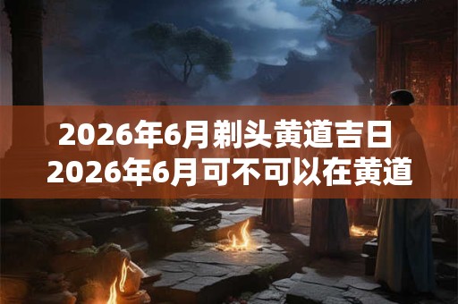 2026年6月剃头黄道吉日 2026年6月可不可以在黄道吉日剃头