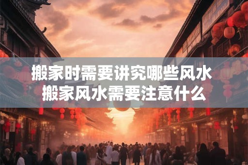 搬家时需要讲究哪些风水 搬家风水需要注意什么