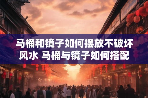 马桶和镜子如何摆放不破坏风水 马桶与镜子如何搭配布局最佳