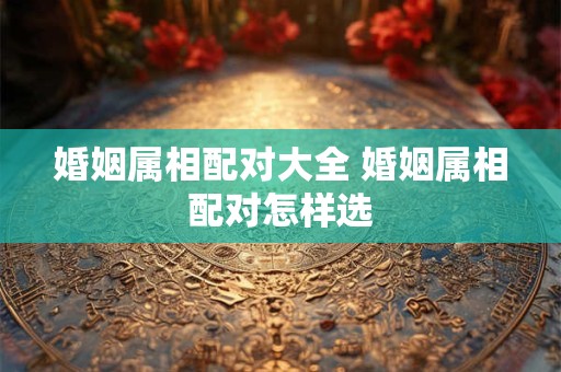 婚姻属相配对大全 婚姻属相配对怎样选