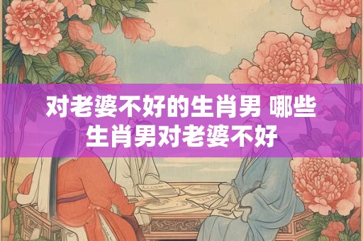 对老婆不好的生肖男 哪些生肖男对老婆不好