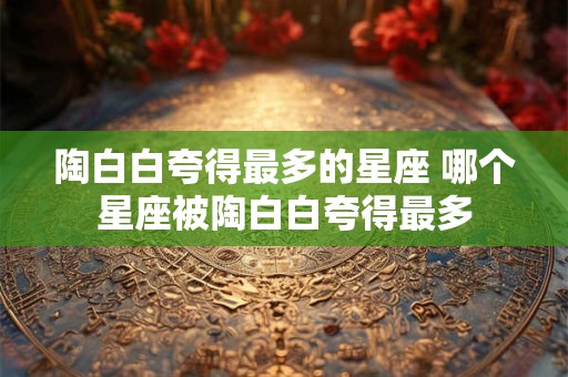 陶白白夸得最多的星座 哪个星座被陶白白夸得最多