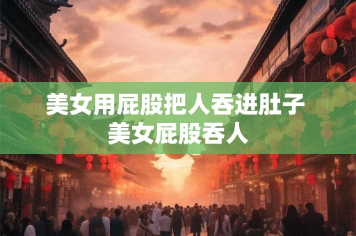 美女用屁股把人吞进肚子 美女屁股吞人