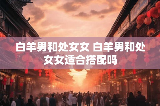 白羊男和处女女 白羊男和处女女适合搭配吗 白羊男和处女女 白羊男和处女女适合搭配吗