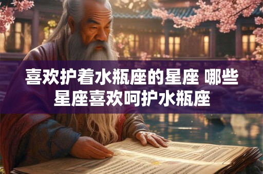 喜欢护着水瓶座的星座 哪些星座喜欢呵护水瓶座