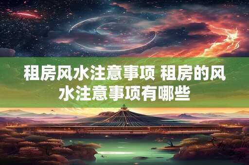 租房风水注意事项 租房的风水注意事项有哪些 租房风水注意事项 租房的风水注意事项有哪些