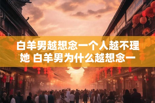 白羊男越想念一个人越不理她 白羊男为什么越想念一个人就越不理她 白羊男越想念一个人越不理她 白羊男为什么越想念一个人就越不理她