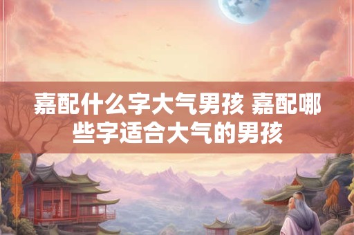 嘉配什么字大气男孩 嘉配哪些字适合大气的男孩 嘉配什么字大气男孩 嘉配哪些字适合大气的男孩