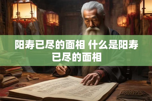 阳寿已尽的面相 什么是阳寿已尽的面相 阳寿已尽的面相 什么是阳寿已尽的面相