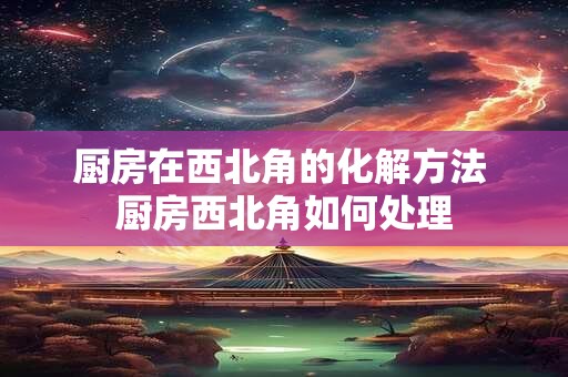 厨房在西北角的化解方法 厨房西北角如何处理
