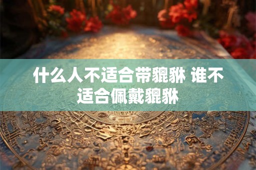 什么人不适合带貔貅 谁不适合佩戴貔貅 什么人不适合带貔貅 谁不适合佩戴貔貅
